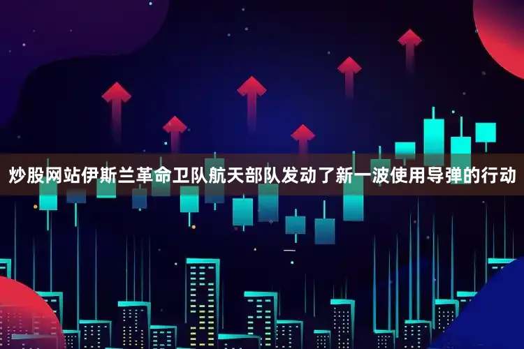 炒股网站伊斯兰革命卫队航天部队发动了新一波使用导弹的行动