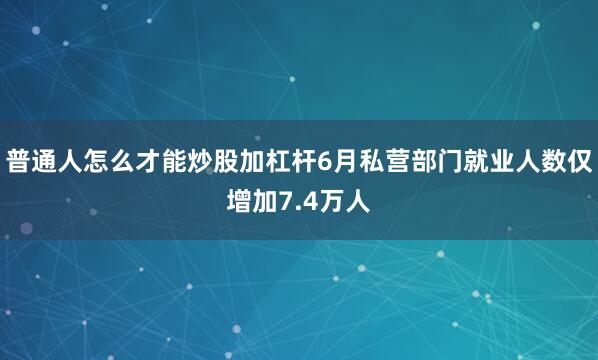 普通人怎么才能炒股加杠杆6月私营部门就业人数仅增加7.4万人