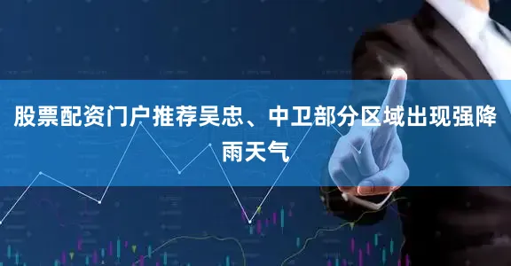 股票配资门户推荐吴忠、中卫部分区域出现强降雨天气