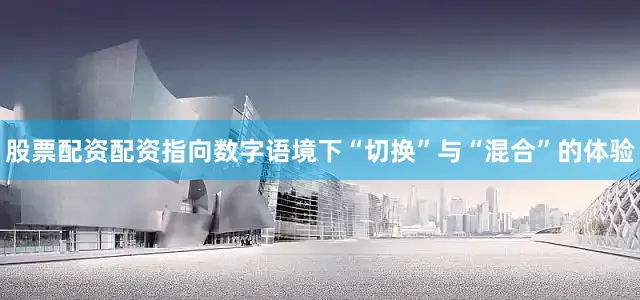 股票配资配资指向数字语境下“切换”与“混合”的体验