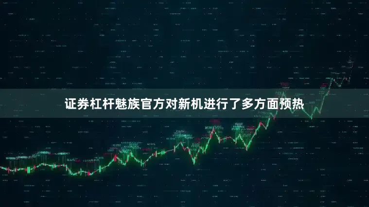 证券杠杆魅族官方对新机进行了多方面预热
