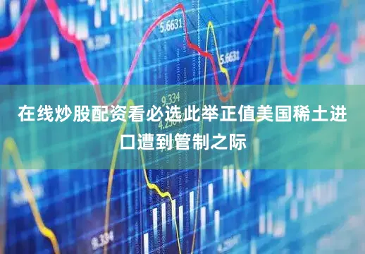 在线炒股配资看必选此举正值美国稀土进口遭到管制之际