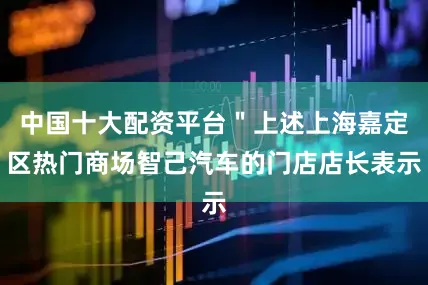 中国十大配资平台＂上述上海嘉定区热门商场智己汽车的门店店长表示