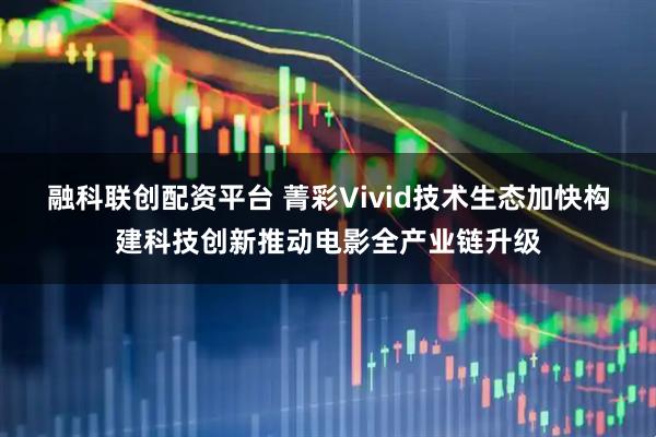 融科联创配资平台 菁彩Vivid技术生态加快构建科技创新推动电影全产业链升级