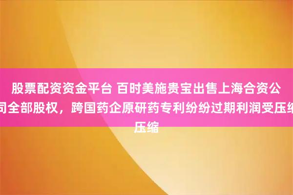 股票配资资金平台 百时美施贵宝出售上海合资公司全部股权，跨国药企原研药专利纷纷过期利润受压缩