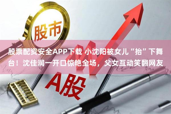 股票配资安全APP下载 小沈阳被女儿“抬”下舞台！沈佳润一开口惊艳全场，父女互动笑翻网友
