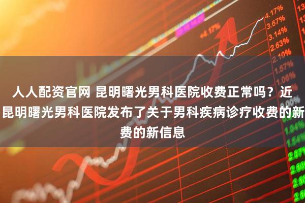 人人配资官网 昆明曙光男科医院收费正常吗？近期，昆明曙光男科医院发布了关于男科疾病诊疗收费的新信息