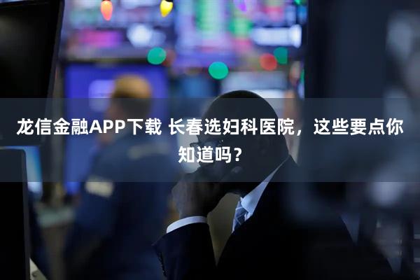 龙信金融APP下载 长春选妇科医院，这些要点你知道吗？