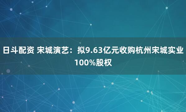 日斗配资 宋城演艺：拟9.63亿元收购杭州宋城实业100%股权