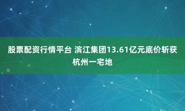 股票配资行情平台 滨江集团13.61亿元底价斩获杭州一宅地