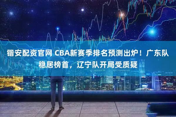 锴安配资官网 CBA新赛季排名预测出炉！广东队稳居榜首，辽宁队开局受质疑