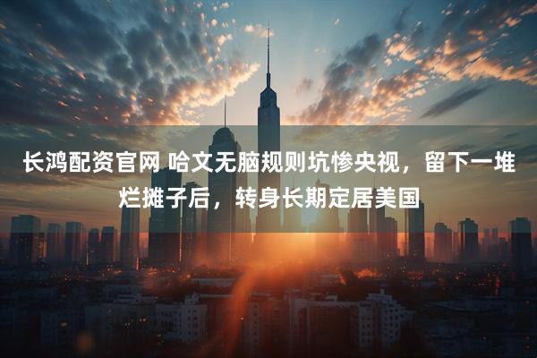 长鸿配资官网 哈文无脑规则坑惨央视，留下一堆烂摊子后，转身长期定居美国
