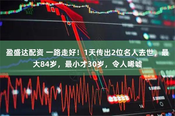 盈盛达配资 一路走好！1天传出2位名人去世，最大84岁，最小才30岁，令人唏嘘