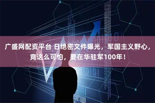 广盛网配资平台 日绝密文件曝光，军国主义野心，竟这么可怕，要在华驻军100年！