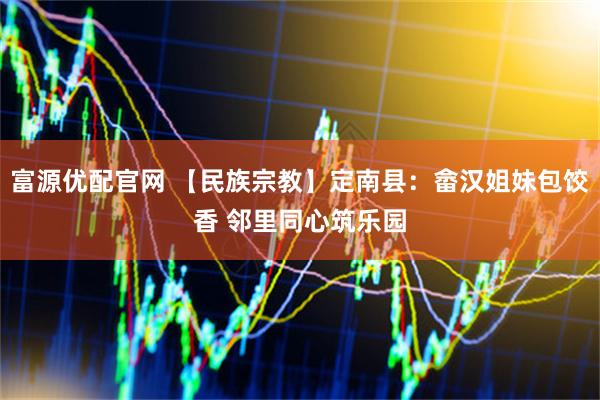 富源优配官网 【民族宗教】定南县：畲汉姐妹包饺香 邻里同心筑乐园