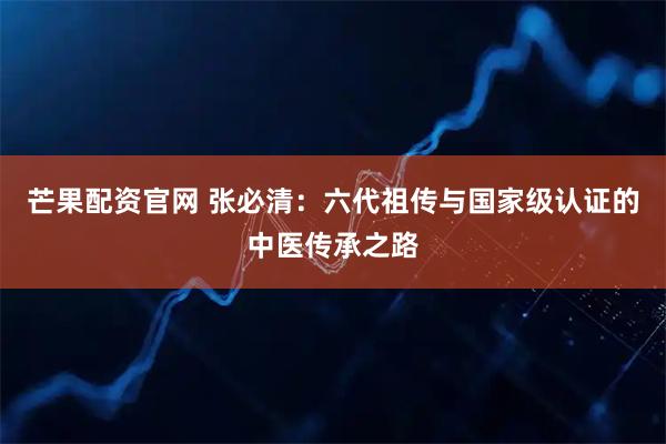 芒果配资官网 张必清：六代祖传与国家级认证的中医传承之路